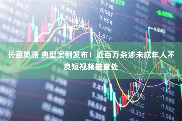 长盈策略 典型案例发布！近百万条涉未成年人不良短视频被查处