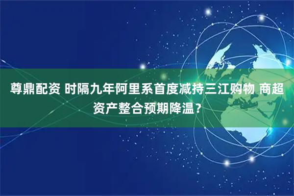 尊鼎配资 时隔九年阿里系首度减持三江购物 商超资产整合预期降温？