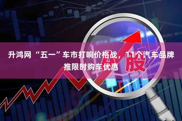 升鸿网 “五一”车市打响价格战，11个汽车品牌推限时购车优惠