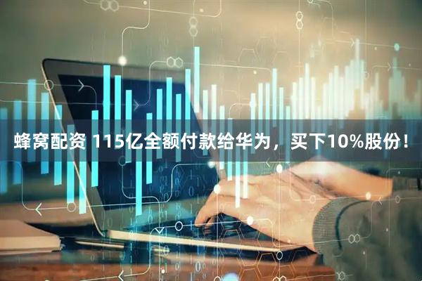 蜂窝配资 115亿全额付款给华为，买下10%股份！