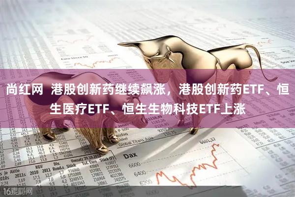 尚红网  港股创新药继续飙涨，港股创新药ETF、恒生医疗ETF、恒生生物科技ETF上涨