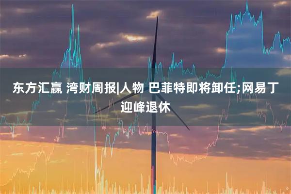 东方汇赢 湾财周报|人物 巴菲特即将卸任;网易丁迎峰退休