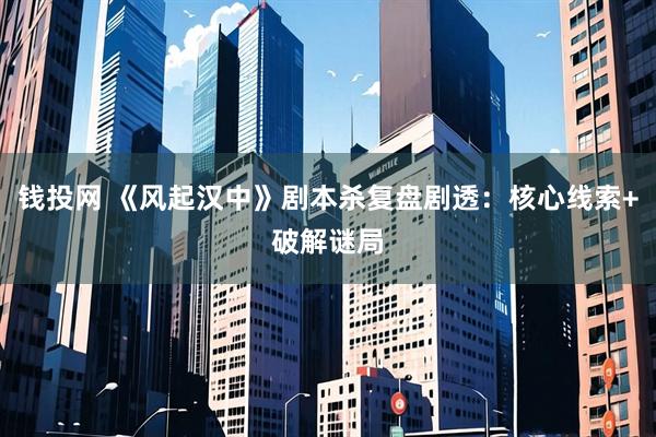 钱投网 《风起汉中》剧本杀复盘剧透：核心线索+破解谜局