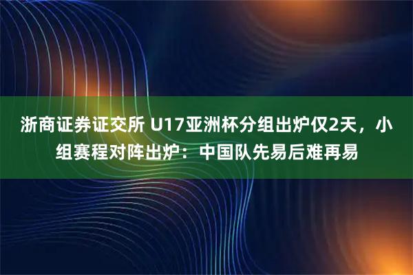 浙商证券证交所 U17亚洲杯分组出炉仅2天，小组赛程对阵出炉：中国队先易后难再易