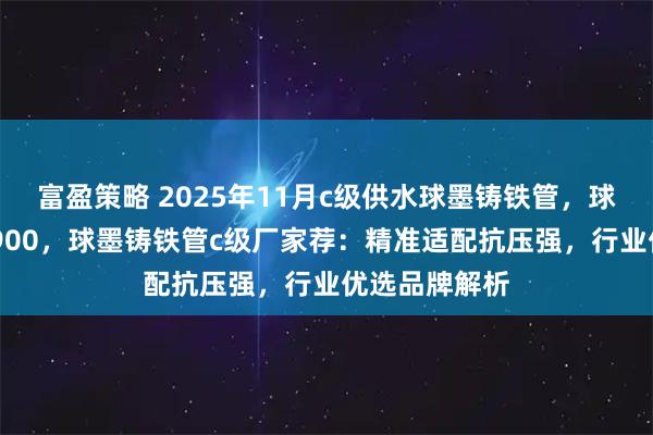 富盈策略 2025年11月c级供水球墨铸铁管，球墨铸铁管dn900，球墨铸铁管c级厂家荐：精准适配抗压强，行业优选品牌解析