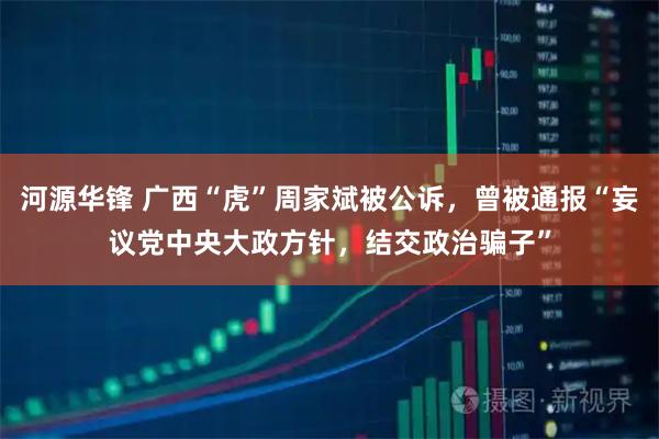 河源华锋 广西“虎”周家斌被公诉，曾被通报“妄议党中央大政方针，结交政治骗子”