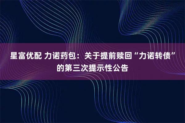 星富优配 力诺药包:关于提前赎回“力诺转债”的第三次提示性公告