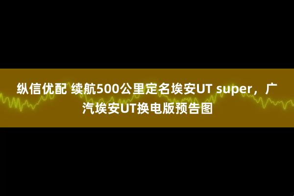 纵信优配 续航500公里定名埃安UT super，广汽埃安UT换电版预告图