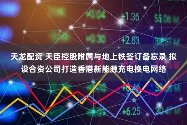 天龙配资 天臣控股附属与地上铁签订备忘录 拟设合资公司打造香港新能源充电换电网络