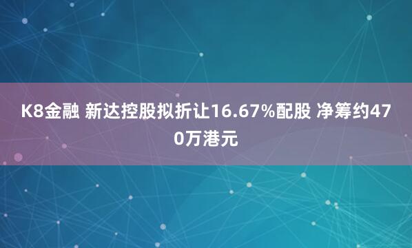 K8金融 新达控股拟折让16.67%配股 净筹约470万港元