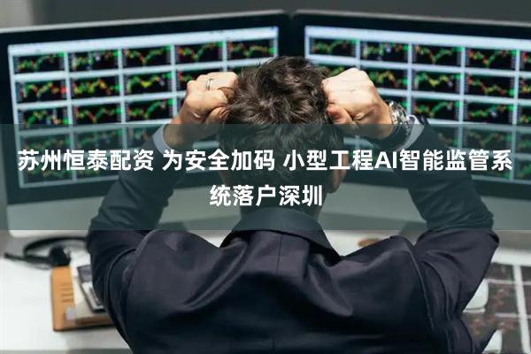 苏州恒泰配资 为安全加码 小型工程AI智能监管系统落户深圳