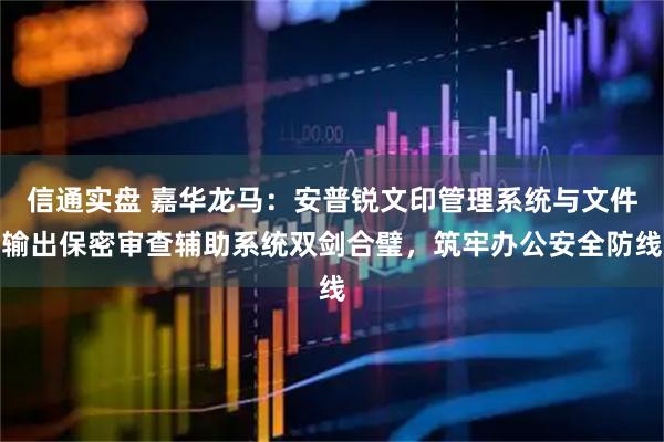 信通实盘 嘉华龙马：安普锐文印管理系统与文件输出保密审查辅助系统双剑合璧，筑牢办公安全防线