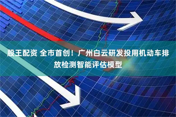 股王配资 全市首创！广州白云研发投用机动车排放检测智能评估模型