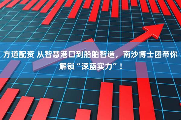 方道配资 从智慧港口到船舶智造，南沙博士团带你解锁“深蓝实力”！